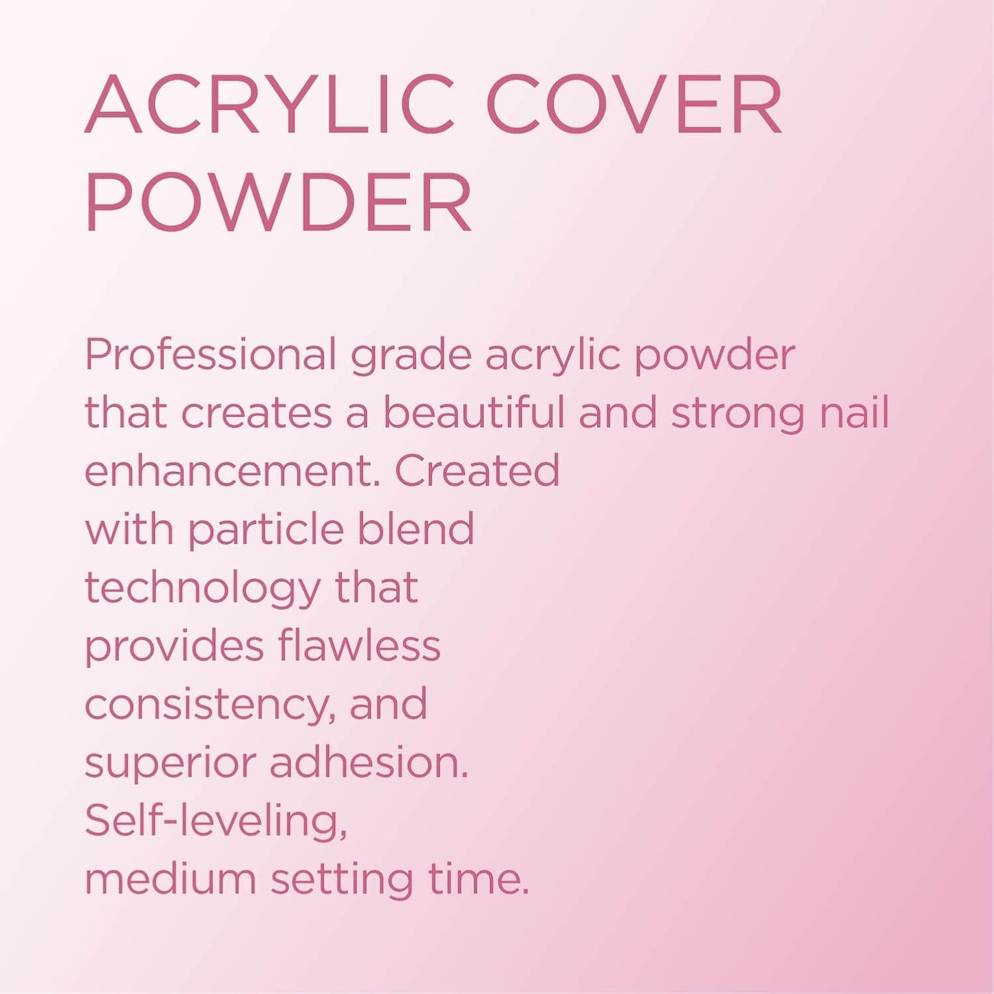Young Nails Acrylic Powders, Cover - Created for a flawless consistency and superior adhesion - Cover Powder Begins to set in 75 seconds - Available in 45 gram, 85 gram, and 660 gram size options